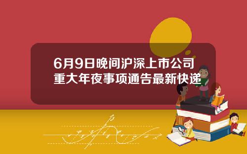 6月9日晚间沪深上市公司重大年夜事项通告最新快递