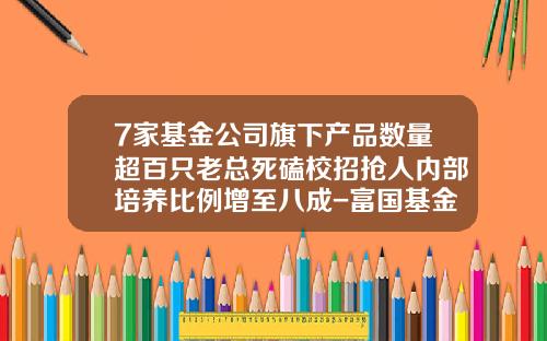 7家基金公司旗下产品数量超百只老总死磕校招抢人内部培养比例增至八成-富国基金校招