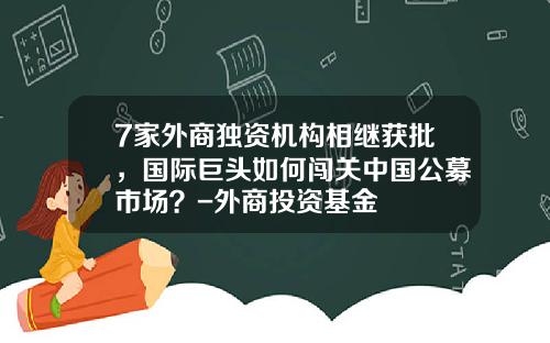 7家外商独资机构相继获批，国际巨头如何闯关中国公募市场？-外商投资基金