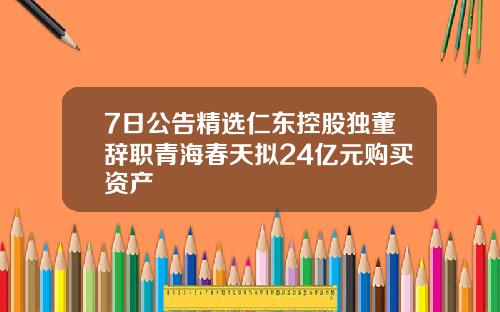 7日公告精选仁东控股独董辞职青海春天拟24亿元购买资产