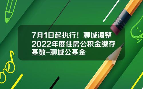 7月1日起执行！聊城调整2022年度住房公积金缴存基数-聊城公基金