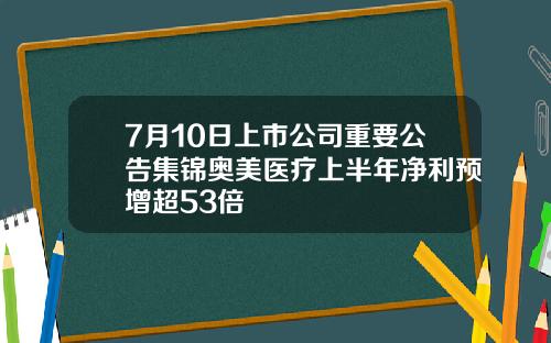 7月10日上市公司重要公告集锦奥美医疗上半年净利预增超53倍