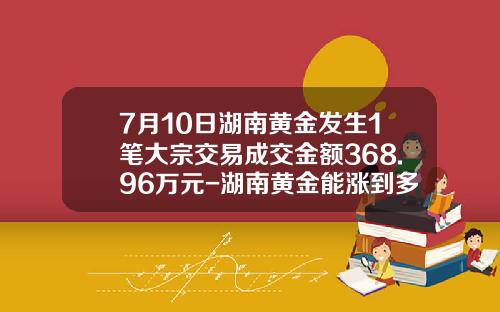7月10日湖南黄金发生1笔大宗交易成交金额368.96万元-湖南黄金能涨到多少