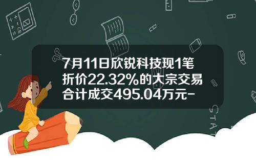 7月11日欣锐科技现1笔折价22.32%的大宗交易合计成交495.04万元-中信建投证券股份有限公司厦门杏东路营业部