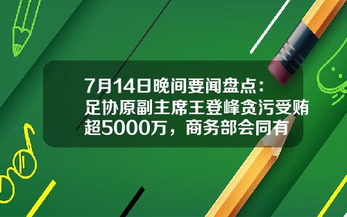 7月14日晚间要闻盘点：足协原副主席王登峰贪污受贿超5000万，商务部会同有关部门开展本年度第二批中央储备猪肉收储-股票晚间资讯