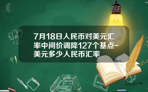 7月18日人民币对美元汇率中间价调降127个基点-美元多少人民币汇率