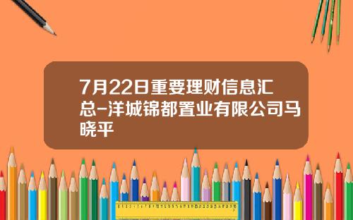 7月22日重要理财信息汇总-洋城锦都置业有限公司马晓平
