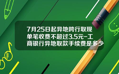 7月25日起异地跨行取现单笔收费不超过3.5元-工商银行异地取款手续费是多少