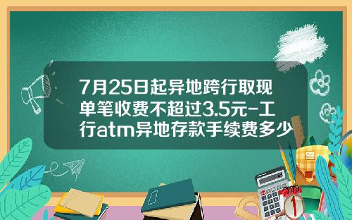 7月25日起异地跨行取现单笔收费不超过3.5元-工行atm异地存款手续费多少
