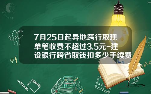 7月25日起异地跨行取现单笔收费不超过3.5元-建设银行跨省取钱扣多少手续费