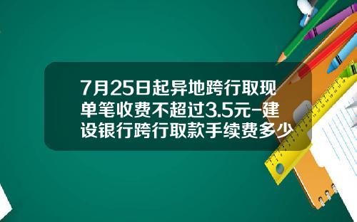 7月25日起异地跨行取现单笔收费不超过3.5元-建设银行跨行取款手续费多少