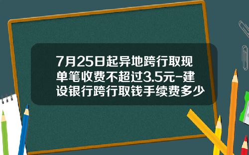 7月25日起异地跨行取现单笔收费不超过3.5元-建设银行跨行取钱手续费多少
