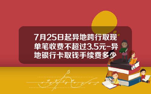7月25日起异地跨行取现单笔收费不超过3.5元-异地银行卡取钱手续费多少