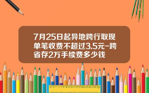 7月25日起异地跨行取现单笔收费不超过3.5元-跨省存2万手续费多少钱