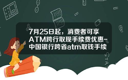 7月25日起，消费者可享ATM跨行取现手续费优惠-中国银行跨省atm取钱手续费是多少