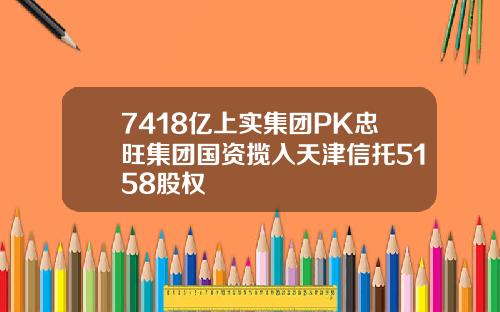 7418亿上实集团PK忠旺集团国资揽入天津信托5158股权