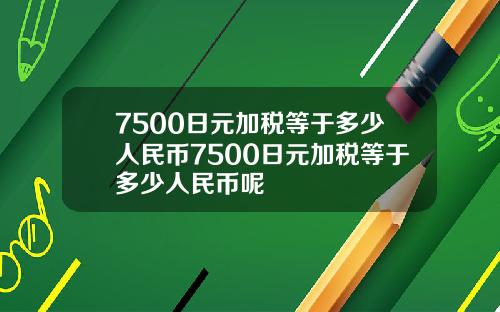 7500日元加税等于多少人民币7500日元加税等于多少人民币呢