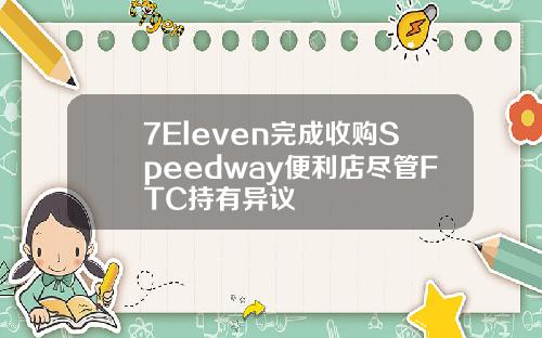 7Eleven完成收购Speedway便利店尽管FTC持有异议