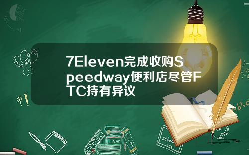 7Eleven完成收购Speedway便利店尽管FTC持有异议