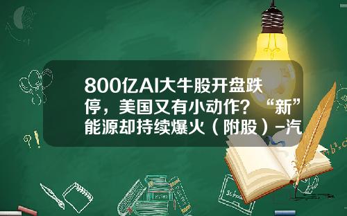 800亿AI大牛股开盘跌停，美国又有小动作？“新”能源却持续爆火（附股）-汽车资讯新能源股票代码