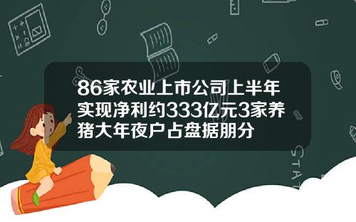 86家农业上市公司上半年实现净利约333亿元3家养猪大年夜户占盘据朋分