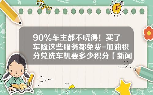 90%车主都不晓得！买了车险这些服务都免费-加油积分兑洗车机要多少积分【新闻】