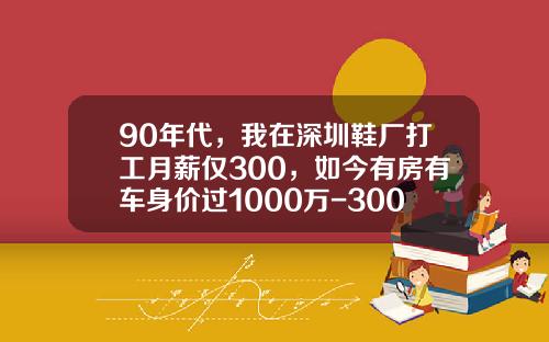 90年代，我在深圳鞋厂打工月薪仅300，如今有房有车身价过1000万-300万的车收入要多少【新闻】