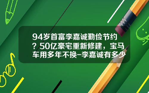 94岁首富李嘉诚勤俭节约？50亿豪宅重新修建，宝马车用多年不换-李嘉诚有多少车【新闻】