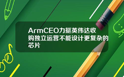 ArmCEO力挺英伟达收购独立运营不能设计更复杂的芯片