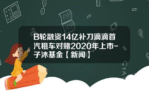 B轮融资14亿补刀滴滴首汽租车对赌2020年上市-子沐基金【新闻】