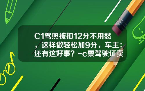 C1驾照被扣12分不用愁，这样做轻松加9分，车主：还有这好事？-c票驾驶证卖9分多少钱【新闻】