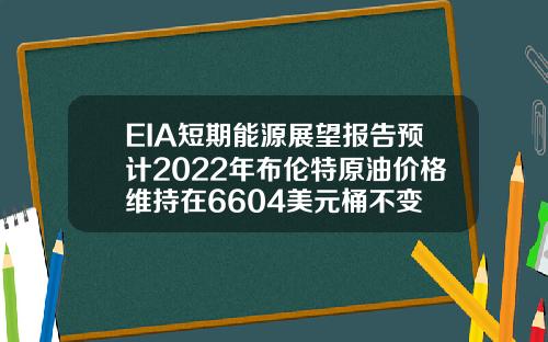 EIA短期能源展望报告预计2022年布伦特原油价格维持在6604美元桶不变