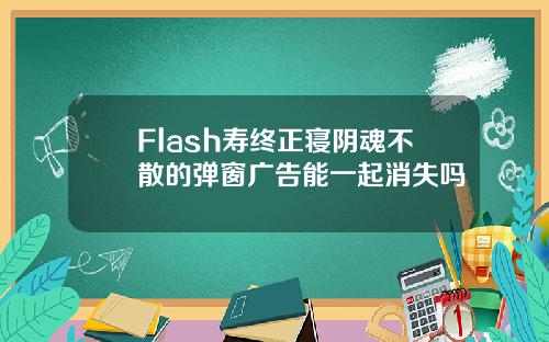 Flash寿终正寝阴魂不散的弹窗广告能一起消失吗