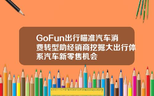 GoFun出行瞄准汽车消费转型助经销商挖掘大出行体系汽车新零售机会