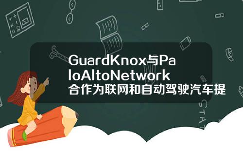 GuardKnox与PaloAltoNetwork合作为联网和自动驾驶汽车提供网络安全解决方案
