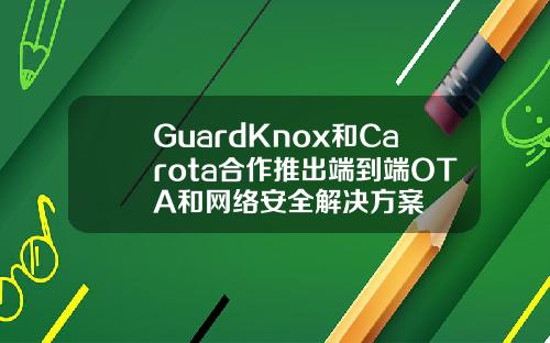 GuardKnox和Carota合作推出端到端OTA和网络安全解决方案