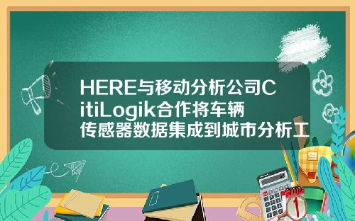 HERE与移动分析公司CitiLogik合作将车辆传感器数据集成到城市分析工具中