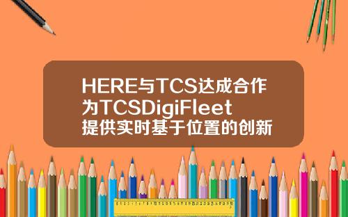 HERE与TCS达成合作为TCSDigiFleet提供实时基于位置的创新