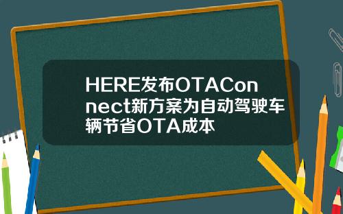 HERE发布OTAConnect新方案为自动驾驶车辆节省OTA成本
