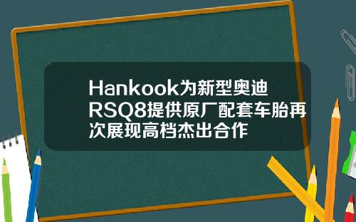 Hankook为新型奥迪RSQ8提供原厂配套车胎再次展现高档杰出合作