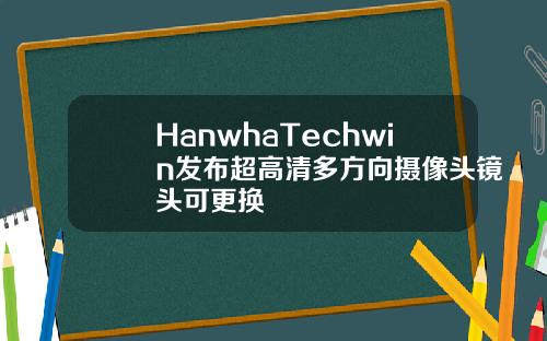 HanwhaTechwin发布超高清多方向摄像头镜头可更换