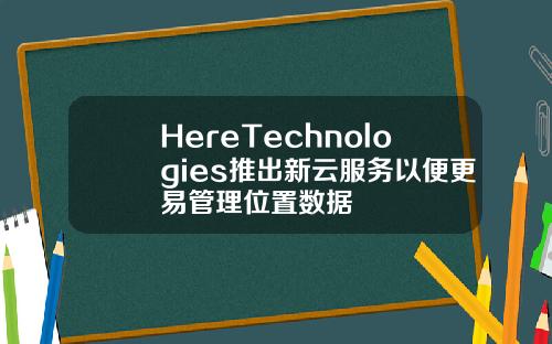 HereTechnologies推出新云服务以便更易管理位置数据