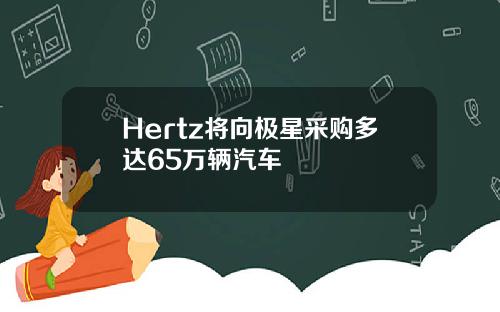 Hertz将向极星采购多达65万辆汽车