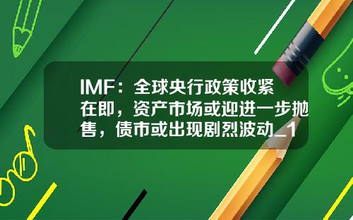 IMF：全球央行政策收紧在即，资产市场或迎进一步抛售，债市或出现剧烈波动_1