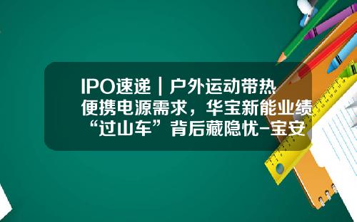 IPO速递｜户外运动带热便携电源需求，华宝新能业绩“过山车”背后藏隐忧-宝安华宝实业有限公司【新闻】