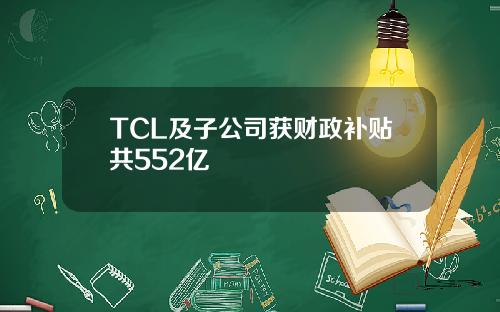 TCL及子公司获财政补贴共552亿
