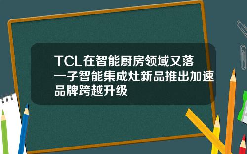 TCL在智能厨房领域又落一子智能集成灶新品推出加速品牌跨越升级