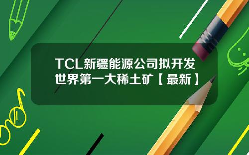 TCL新疆能源公司拟开发世界第一大稀土矿【最新】