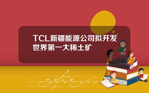TCL新疆能源公司拟开发世界第一大稀土矿