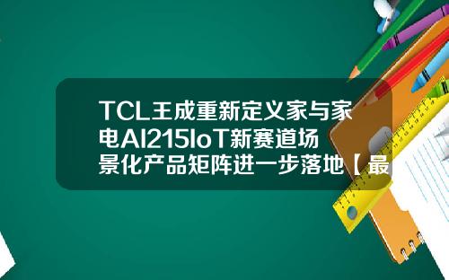 TCL王成重新定义家与家电AI215IoT新赛道场景化产品矩阵进一步落地【最新】